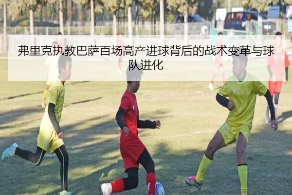 弗里克执教巴萨百场高产进球背后的战术变革与球队进化